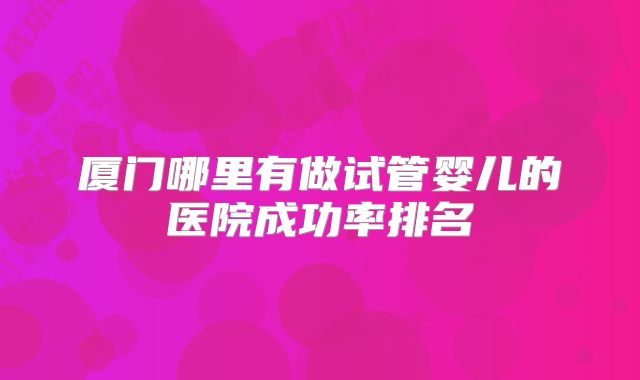厦门哪里有做试管婴儿的医院成功率排名