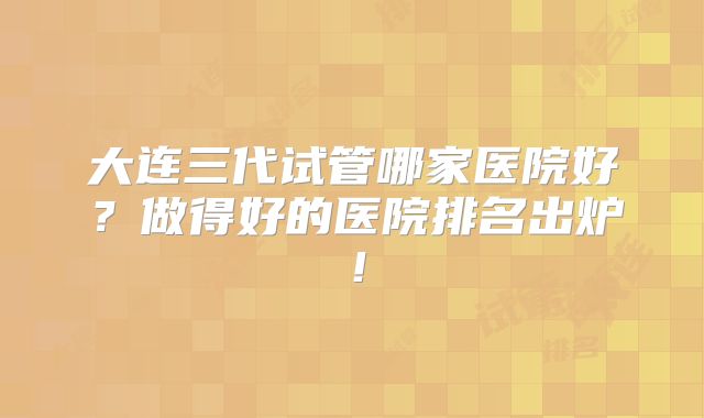 大连三代试管哪家医院好？做得好的医院排名出炉！