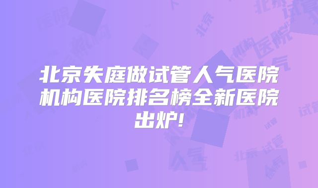 北京失庭做试管人气医院机构医院排名榜全新医院出炉!