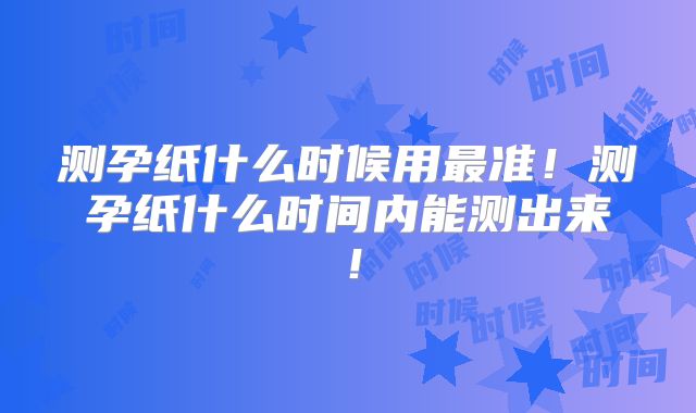测孕纸什么时候用最准！测孕纸什么时间内能测出来！