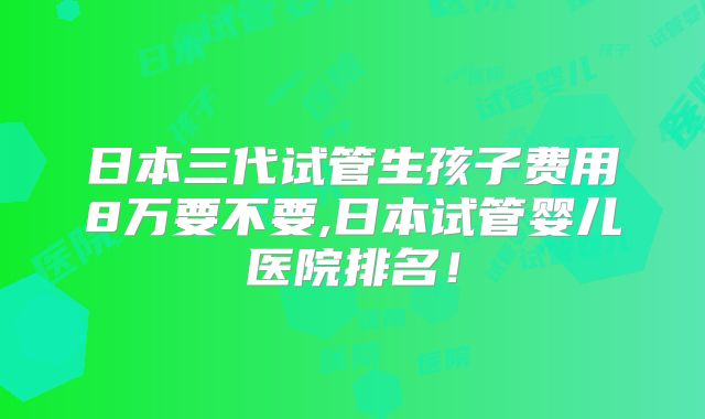 日本三代试管生孩子费用8万要不要,日本试管婴儿医院排名！