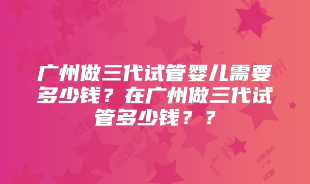 广州做三代试管婴儿需要多少钱？在广州做三代试管多少钱？？