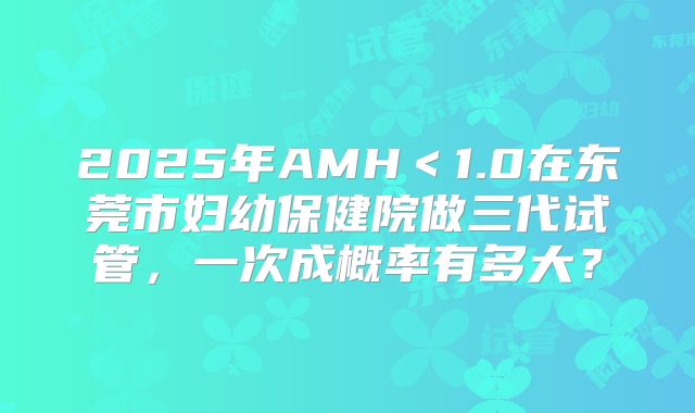 2025年AMH＜1.0在东莞市妇幼保健院做三代试管，一次成概率有多大？