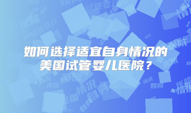 如何选择适宜自身情况的美国试管婴儿医院?