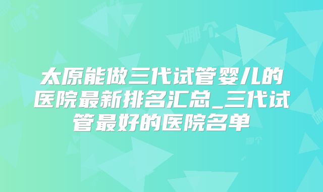 太原能做三代试管婴儿的医院最新排名汇总_三代试管最好的医院名单