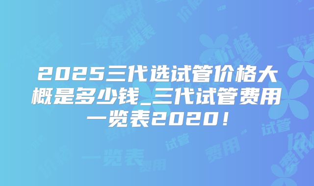 2025三代选试管价格大概是多少钱_三代试管费用一览表2020！