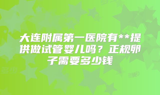 大连附属第一医院有**提供做试管婴儿吗?正规卵子需要多少钱