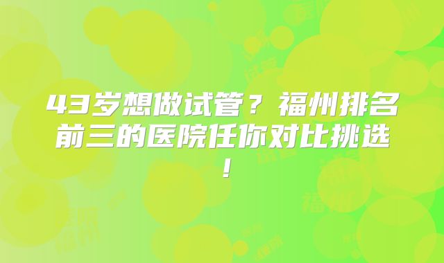 43岁想做试管？福州排名前三的医院任你对比挑选！