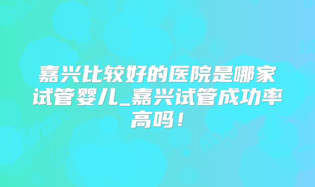 嘉兴比较好的医院是哪家试管婴儿_嘉兴试管成功率高吗!