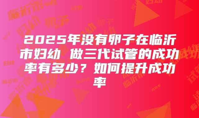 2025年没有卵子在临沂市妇幼 做三代试管的成功率有多少?如何提升成功率