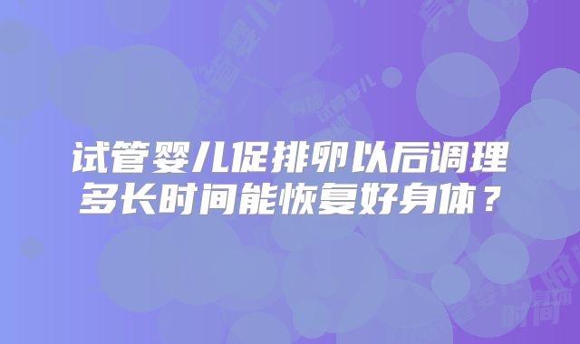 试管婴儿促排卵以后调理多长时间能恢复好身体?
