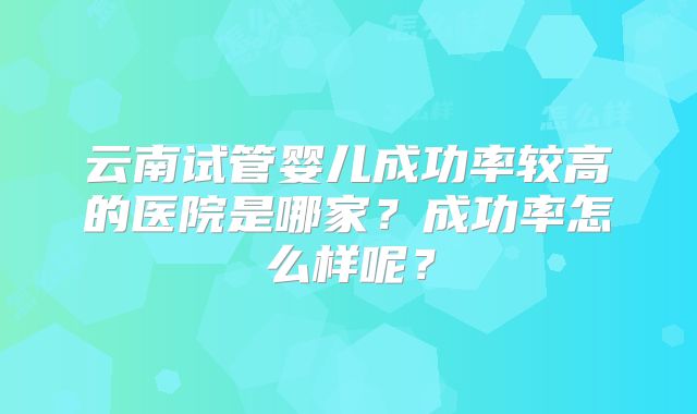 云南试管婴儿成功率较高的医院是哪家?成功率怎么样呢?
