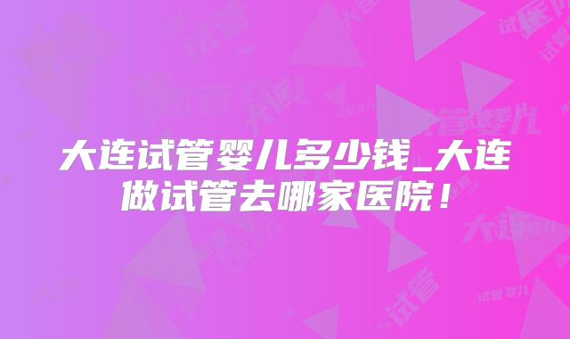 大连试管婴儿多少钱_大连做试管去哪家医院！