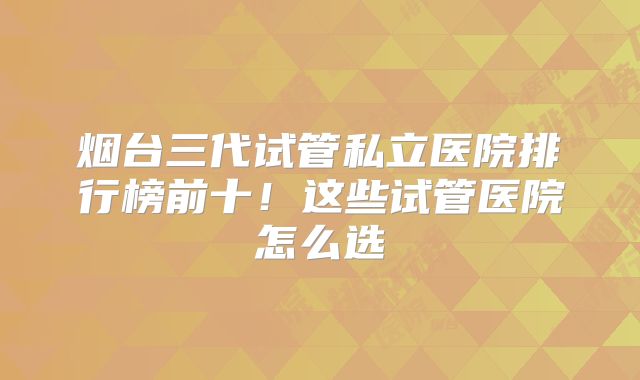 烟台三代试管私立医院排行榜前十！这些试管医院怎么选