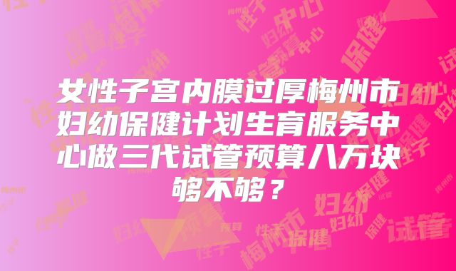 女性子宫内膜过厚梅州市妇幼保健计划生育服务中心做三代试管预算八万块够不够？