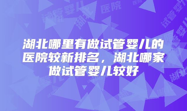 湖北哪里有做试管婴儿的医院较新排名，湖北哪家做试管婴儿较好