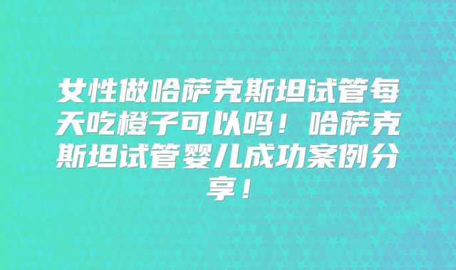 女性做哈萨克斯坦试管每天吃橙子可以吗!哈萨克斯坦试管婴儿成功案例分享!