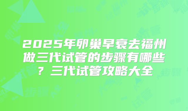 2025年卵巢早衰去福州做三代试管的步骤有哪些?三代试管攻略大全