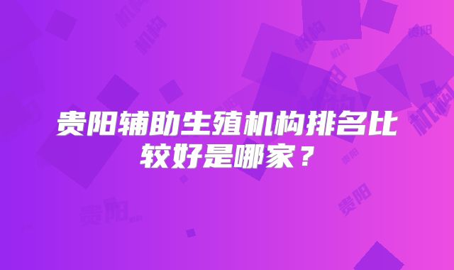 贵阳辅助生殖机构排名比较好是哪家？