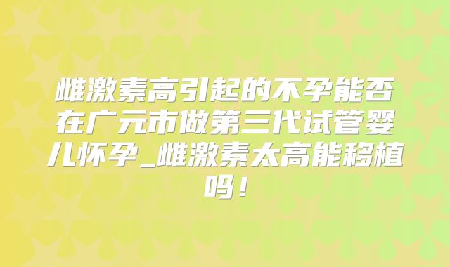 雌激素高引起的不孕能否在广元市做第三代试管婴儿怀孕_雌激素太高能移植吗!