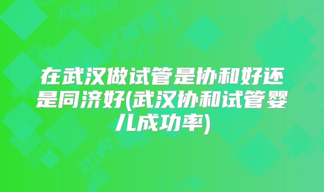 在武汉做试管是协和好还是同济好(武汉协和试管婴儿成功率)