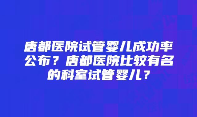 唐都医院试管婴儿成功率公布？唐都医院比较有名的科室试管婴儿？