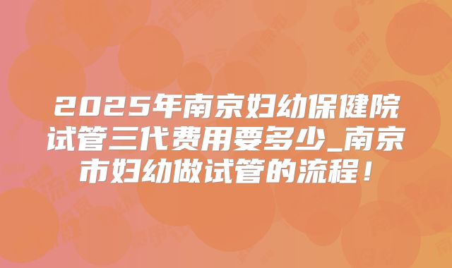 2025年南京妇幼保健院试管三代费用要多少_南京市妇幼做试管的流程!