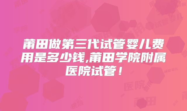 莆田做第三代试管婴儿费用是多少钱,莆田学院附属医院试管！
