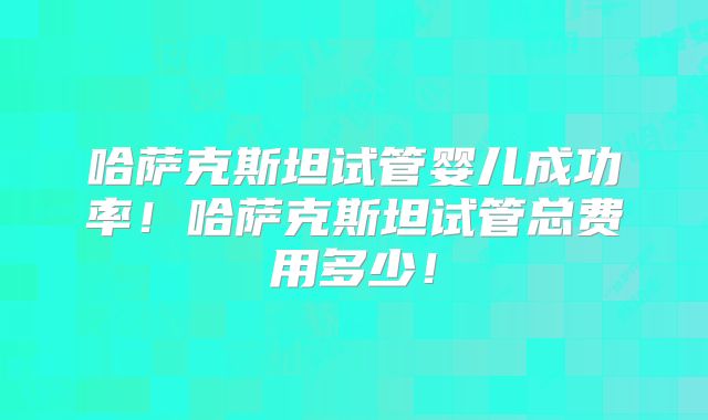 哈萨克斯坦试管婴儿成功率！哈萨克斯坦试管总费用多少！