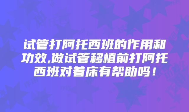 试管打阿托西班的作用和功效,做试管移植前打阿托西班对着床有帮助吗！