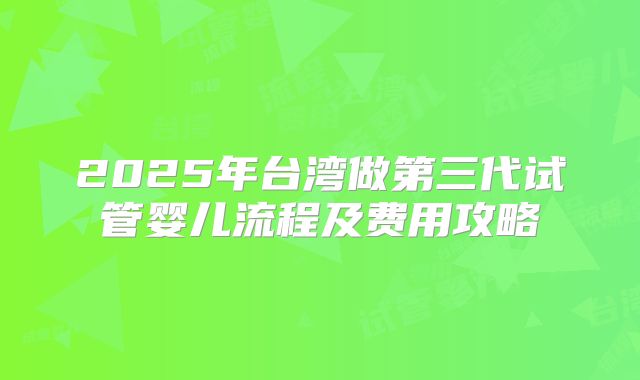 2025年台湾做第三代试管婴儿流程及费用攻略