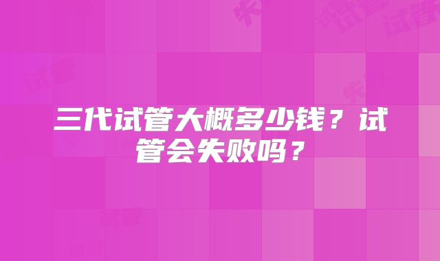 三代试管大概多少钱？试管会失败吗？