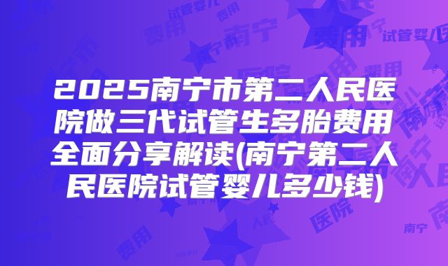 2025南宁市第二人民医院做三代试管生多胎费用全面分享解读(南宁第二人民医院试管婴儿多少钱)