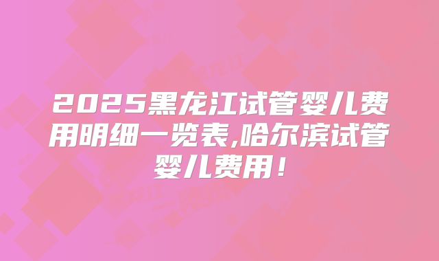 2025黑龙江试管婴儿费用明细一览表,哈尔滨试管婴儿费用!