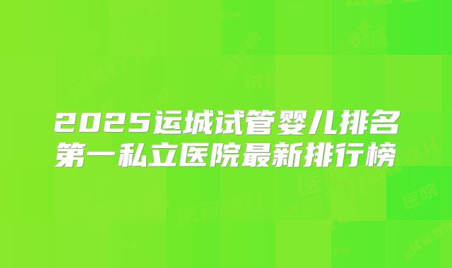 2025运城试管婴儿排名第一私立医院最新排行榜