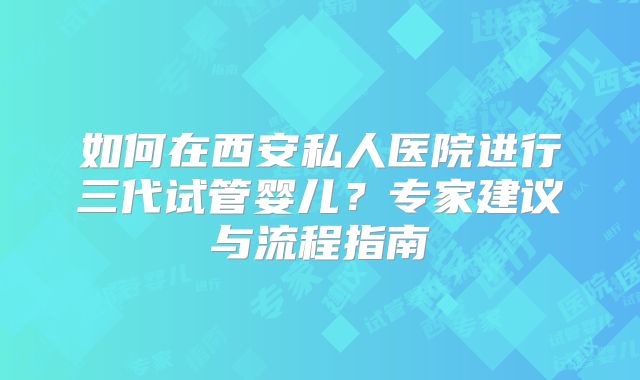 如何在西安私人医院进行三代试管婴儿?专家建议与流程指南