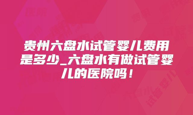 贵州六盘水试管婴儿费用是多少_六盘水有做试管婴儿的医院吗！