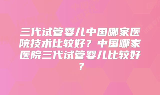 三代试管婴儿中国哪家医院技术比较好？中国哪家医院三代试管婴儿比较好？