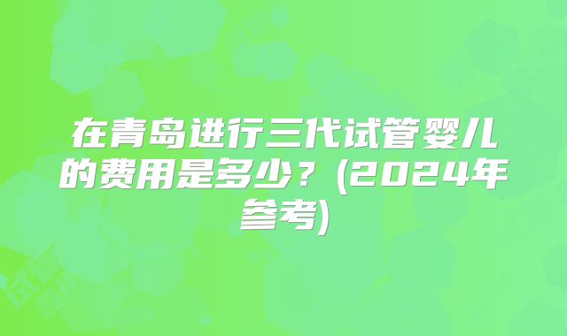 在青岛进行三代试管婴儿的费用是多少?(2024年参考)