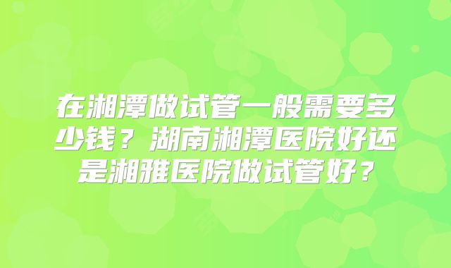 在湘潭做试管一般需要多少钱?湖南湘潭医院好还是湘雅医院做试管好?
