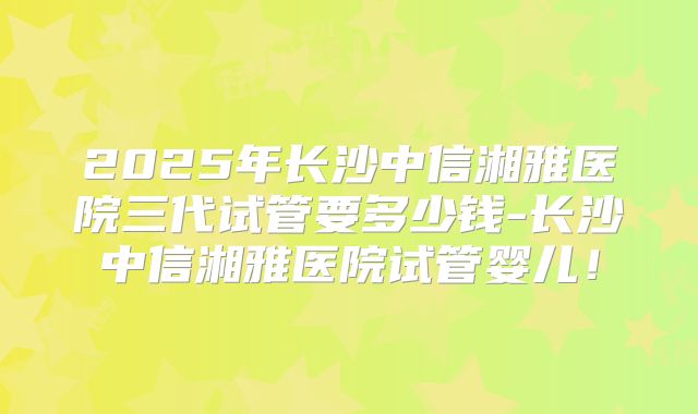 2025年长沙中信湘雅医院三代试管要多少钱-长沙中信湘雅医院试管婴儿！