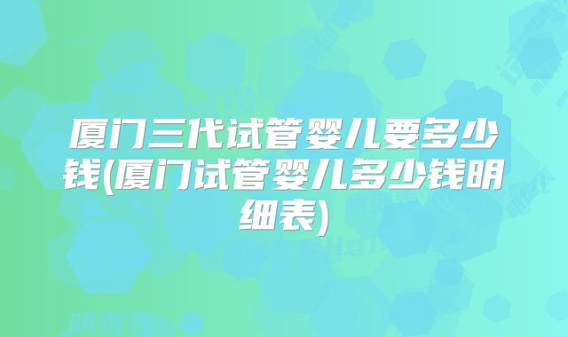 厦门三代试管婴儿要多少钱(厦门试管婴儿多少钱明细表)