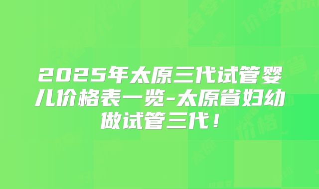 2025年太原三代试管婴儿价格表一览-太原省妇幼做试管三代！