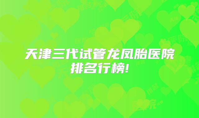 天津三代试管龙凤胎医院排名行榜!