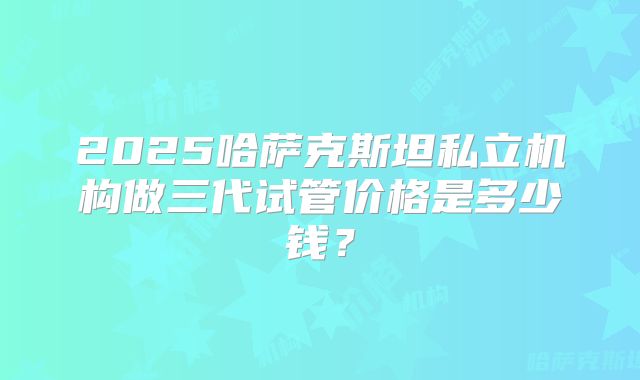2025哈萨克斯坦私立机构做三代试管价格是多少钱?