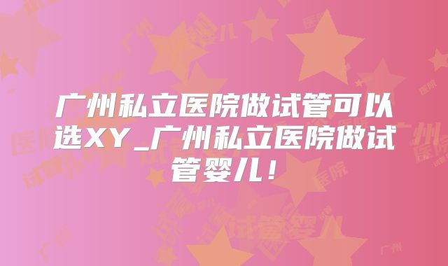 广州私立医院做试管可以选XY_广州私立医院做试管婴儿!