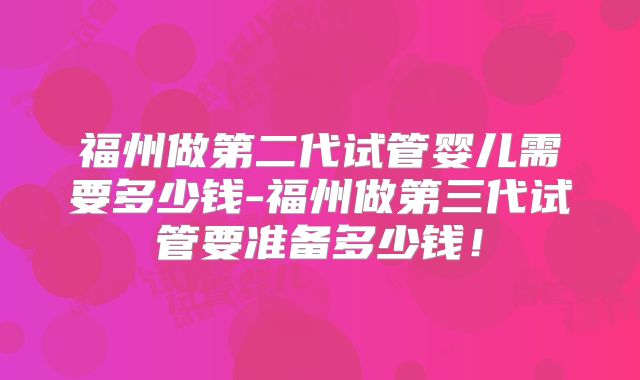 福州做第二代试管婴儿需要多少钱-福州做第三代试管要准备多少钱!