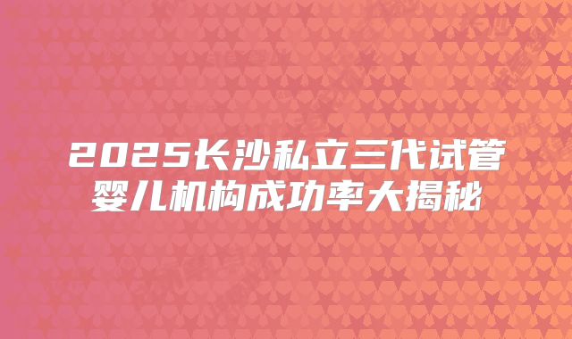 2025长沙私立三代试管婴儿机构成功率大揭秘