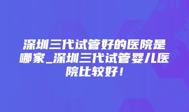 深圳三代试管好的医院是哪家_深圳三代试管婴儿医院比较好!