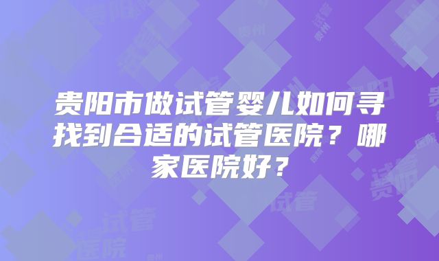 贵阳市做试管婴儿如何寻找到合适的试管医院？哪家医院好？